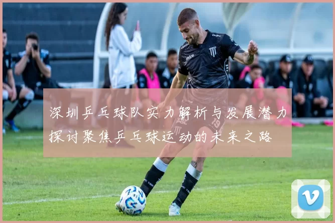 深圳乒乓球队实力解析与发展潜力探讨聚焦乒乓球运动的未来之路