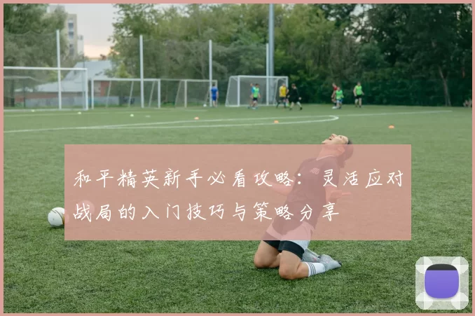 和平精英新手必看攻略：灵活应对战局的入门技巧与策略分享