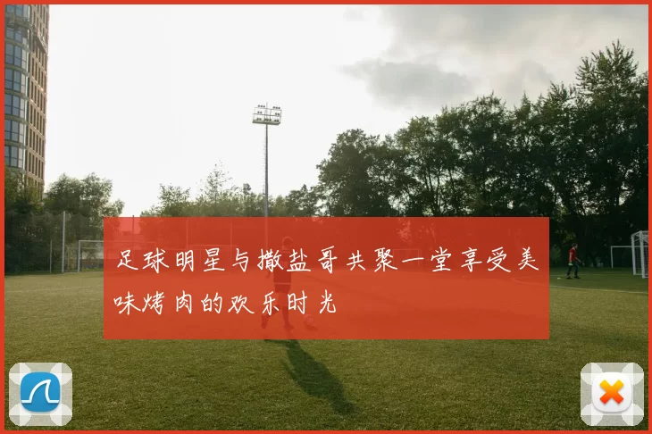 足球明星与撒盐哥共聚一堂享受美味烤肉的欢乐时光