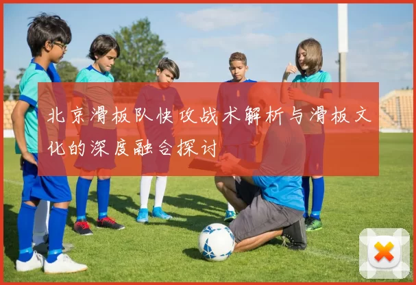 北京滑板队快攻战术解析与滑板文化的深度融合探讨