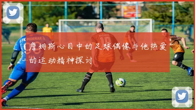 詹姆斯心目中的足球偶像与他热爱的运动精神探讨