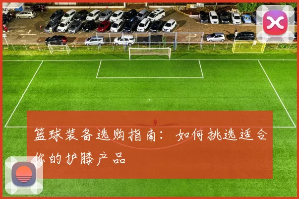 篮球装备选购指南：如何挑选适合你的护膝产品