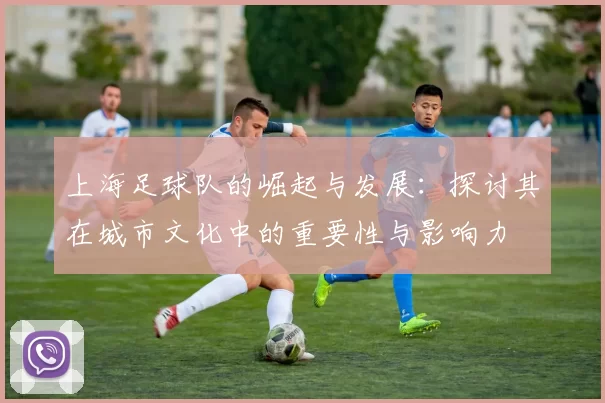 上海足球队的崛起与发展：探讨其在城市文化中的重要性与影响力