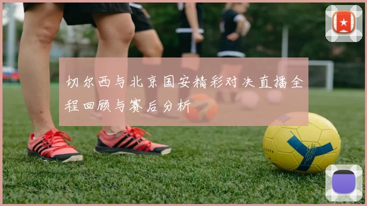 切尔西与北京国安精彩对决直播全程回顾与赛后分析