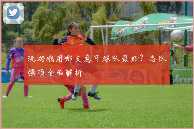 玩游戏用哪支意甲球队最好？各队强项全面解析
