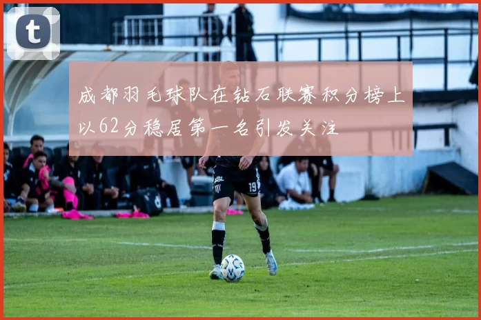 成都羽毛球队在钻石联赛积分榜上以62分稳居第一名引发关注