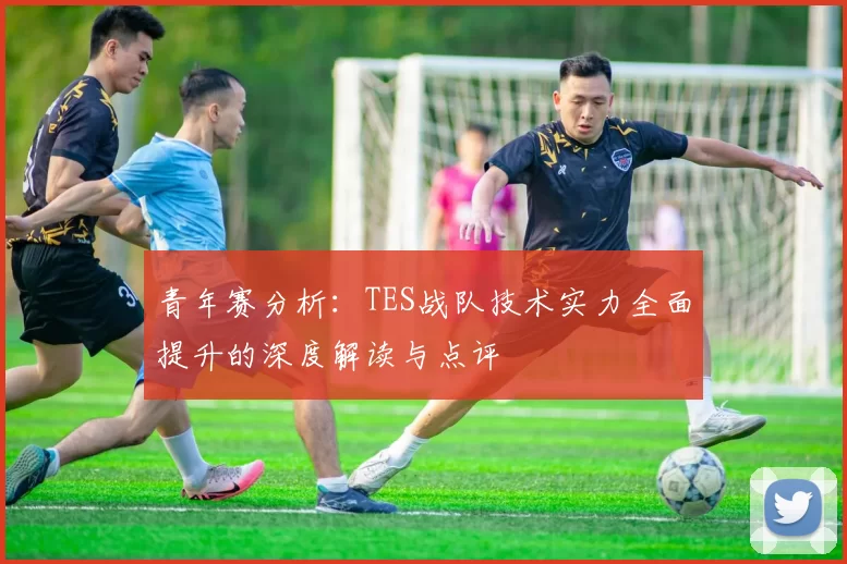 青年赛分析：TES战队技术实力全面提升的深度解读与点评