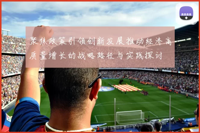 聚焦政策引领创新发展推动经济高质量增长的战略路径与实践探讨