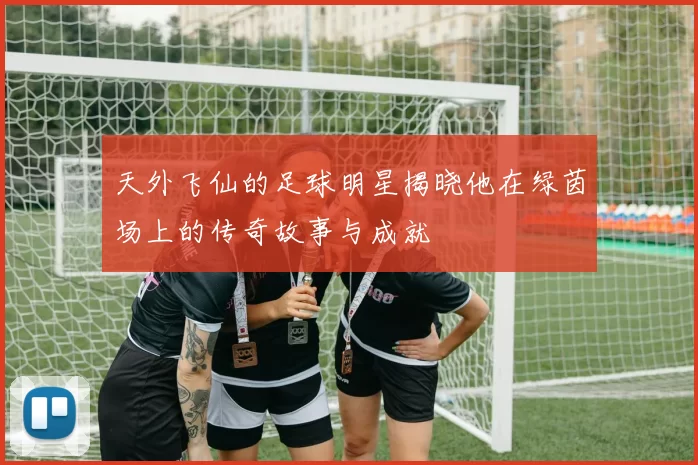天外飞仙的足球明星揭晓他在绿茵场上的传奇故事与成就