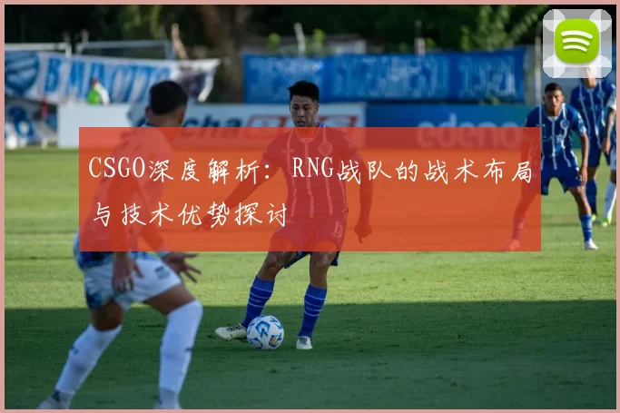 CSGO深度解析：RNG战队的战术布局与技术优势探讨