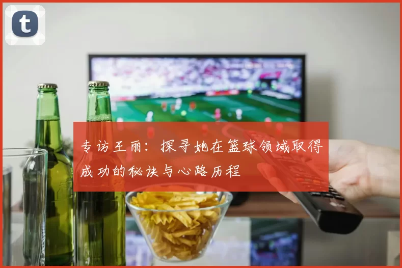 专访王丽：探寻她在篮球领域取得成功的秘诀与心路历程