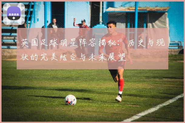 英国足球明星阵容揭秘：历史与现状的完美结合与未来展望
