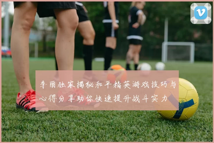 李丽独家揭秘和平精英游戏技巧与心得分享助你快速提升战斗实力