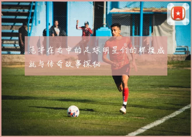 范字在名中的足球明星们的辉煌成就与传奇故事探秘