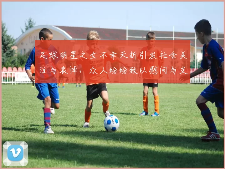 足球明星之女不幸夭折引发社会关注与哀悼，众人纷纷致以慰问与支持