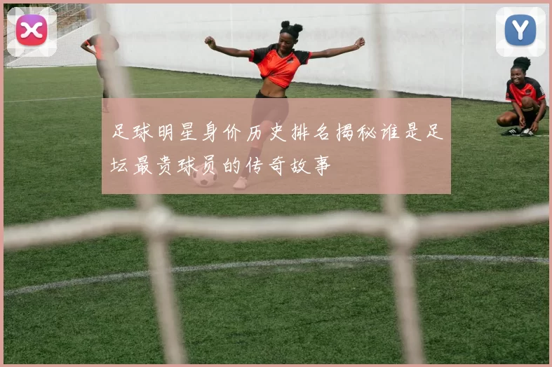 足球明星身价历史排名揭秘谁是足坛最贵球员的传奇故事