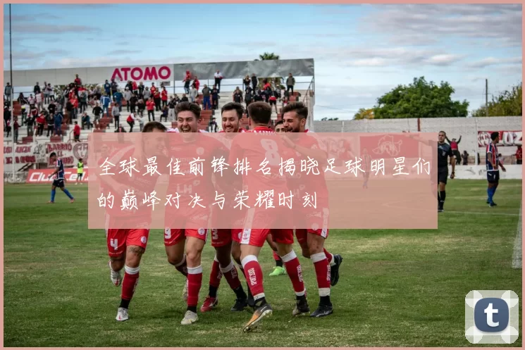全球最佳前锋排名揭晓足球明星们的巅峰对决与荣耀时刻