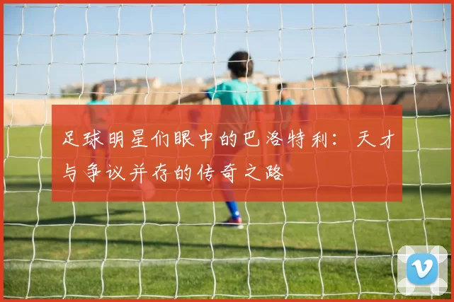 足球明星们眼中的巴洛特利：天才与争议并存的传奇之路