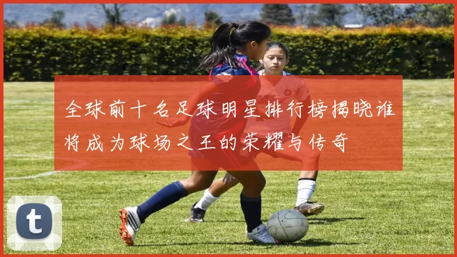 全球前十名足球明星排行榜揭晓谁将成为球场之王的荣耀与传奇