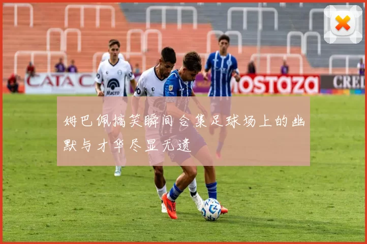 姆巴佩搞笑瞬间合集足球场上的幽默与才华尽显无遗