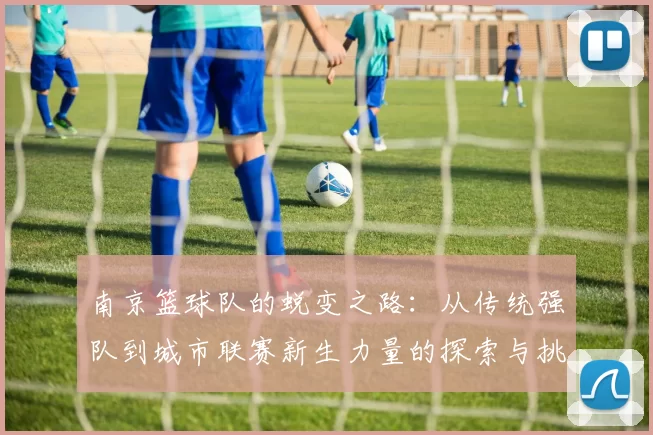 南京篮球队的蜕变之路：从传统强队到城市联赛新生力量的探索与挑战