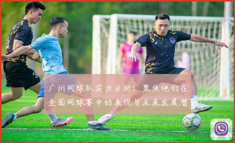 广州网球队实力分析：聚焦他们在全国网球赛中的表现与未来发展潜力