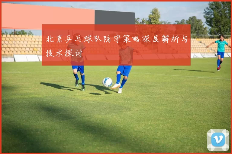 北京乒乓球队防守策略深度解析与技术探讨