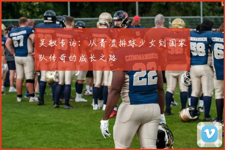 吴敏专访：从青涩排球少女到国家队传奇的成长之路