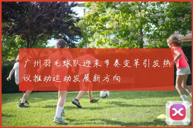 广州羽毛球队迎来节奏变革引发热议推动运动发展新方向