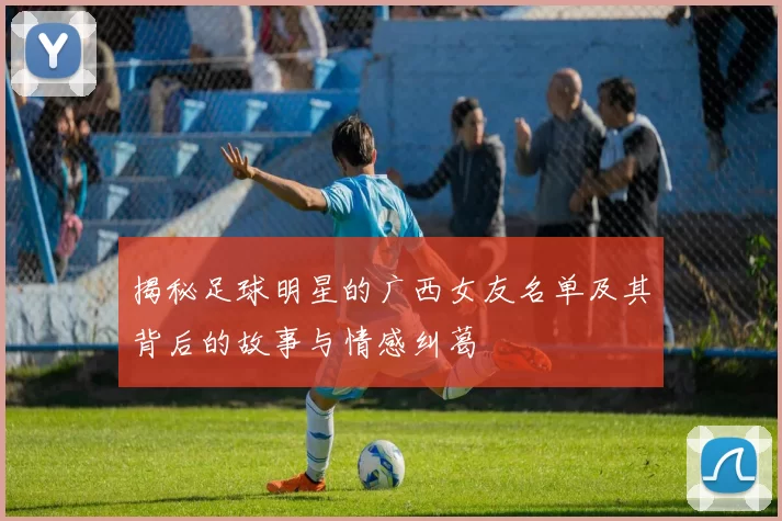 揭秘足球明星的广西女友名单及其背后的故事与情感纠葛