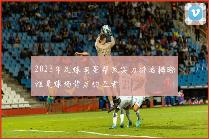 2023年足球明星帮派实力排名揭晓谁是球场背后的王者