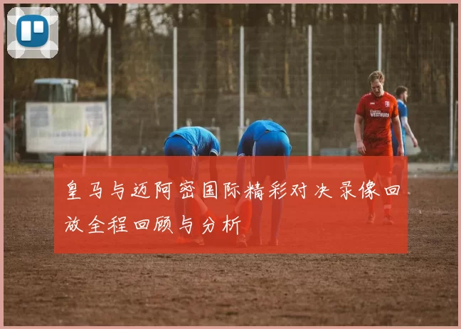 皇马与迈阿密国际精彩对决录像回放全程回顾与分析