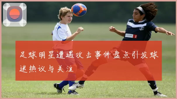 足球明星遭遇攻击事件盘点引发球迷热议与关注