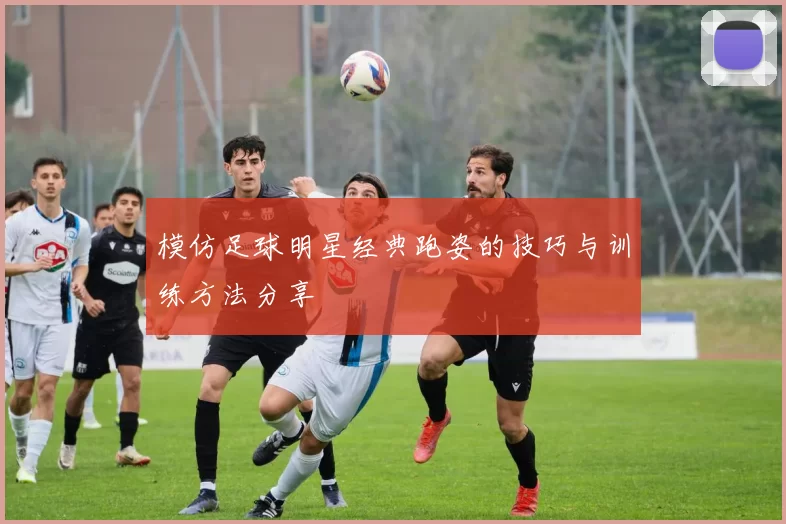模仿足球明星经典跑姿的技巧与训练方法分享