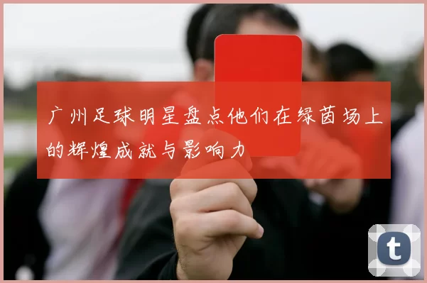 广州足球明星盘点他们在绿茵场上的辉煌成就与影响力