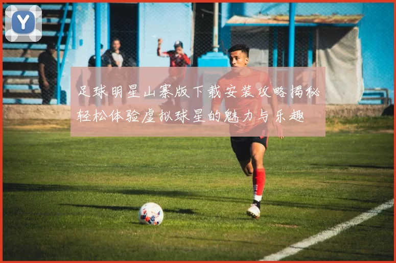 足球明星山寨版下载安装攻略揭秘轻松体验虚拟球星的魅力与乐趣