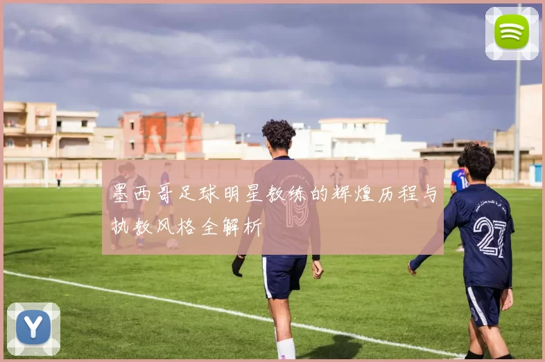 墨西哥足球明星教练的辉煌历程与执教风格全解析