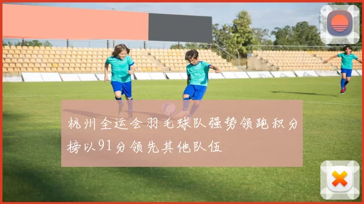 杭州全运会羽毛球队强势领跑积分榜以91分领先其他队伍
