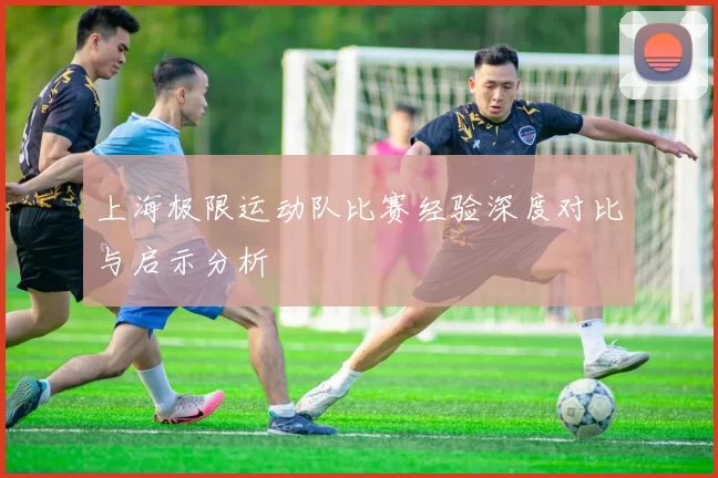 上海极限运动队比赛经验深度对比与启示分析