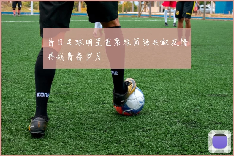 昔日足球明星重聚绿茵场共叙友情再战青春岁月