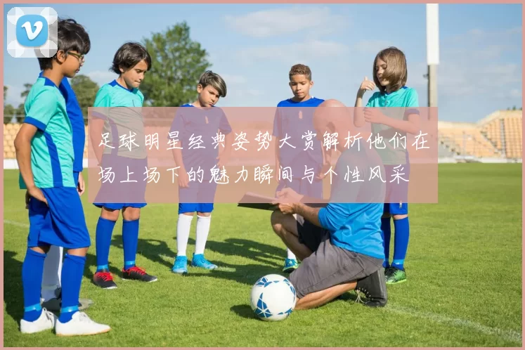 足球明星经典姿势大赏解析他们在场上场下的魅力瞬间与个性风采