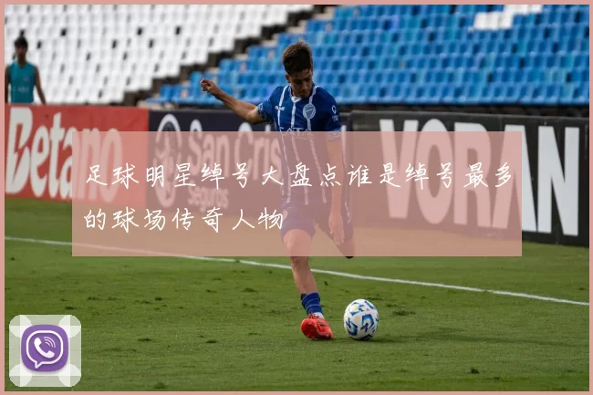足球明星绰号大盘点谁是绰号最多的球场传奇人物