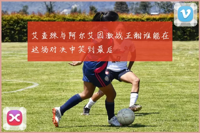 艾查殊与阿尔艾因激战正酣谁能在这场对决中笑到最后