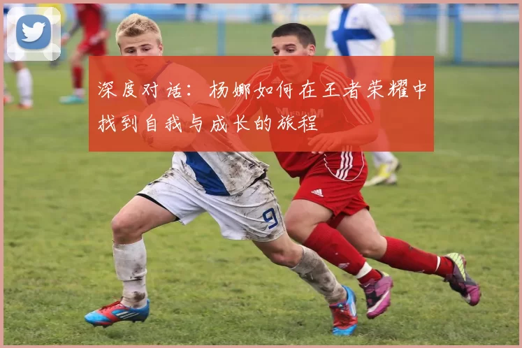 深度对话：杨娜如何在王者荣耀中找到自我与成长的旅程