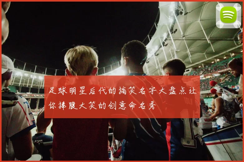 足球明星后代的搞笑名字大盘点让你捧腹大笑的创意命名秀