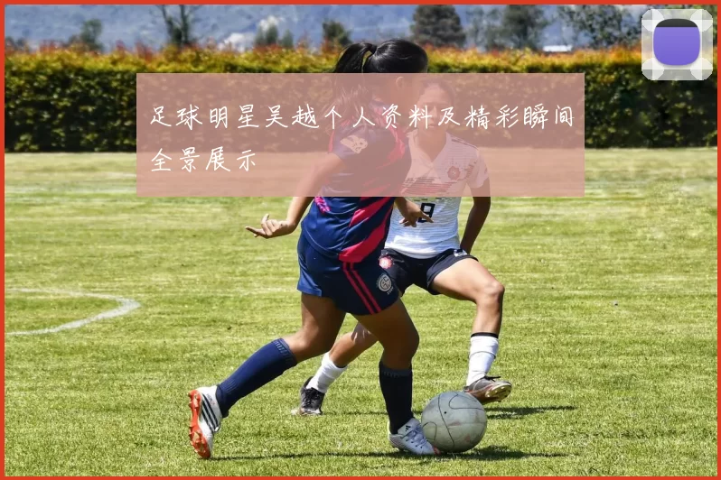 足球明星吴越个人资料及精彩瞬间全景展示