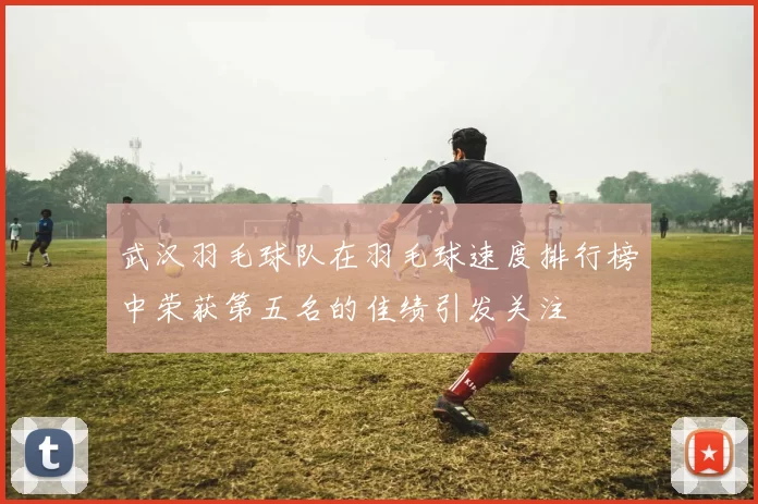 武汉羽毛球队在羽毛球速度排行榜中荣获第五名的佳绩引发关注