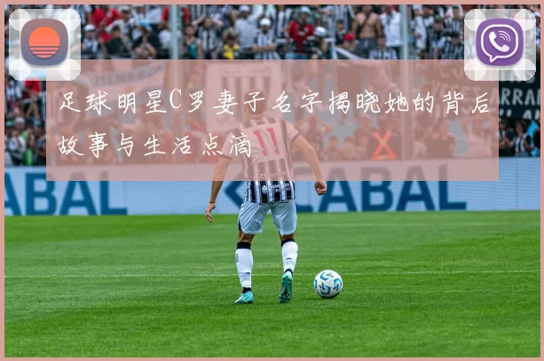 足球明星C罗妻子名字揭晓她的背后故事与生活点滴