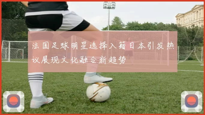 法国足球明星选择入籍日本引发热议展现文化融合新趋势