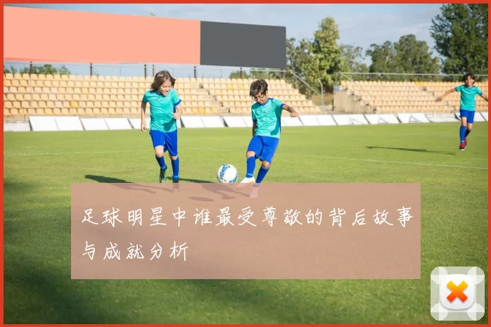 足球明星中谁最受尊敬的背后故事与成就分析